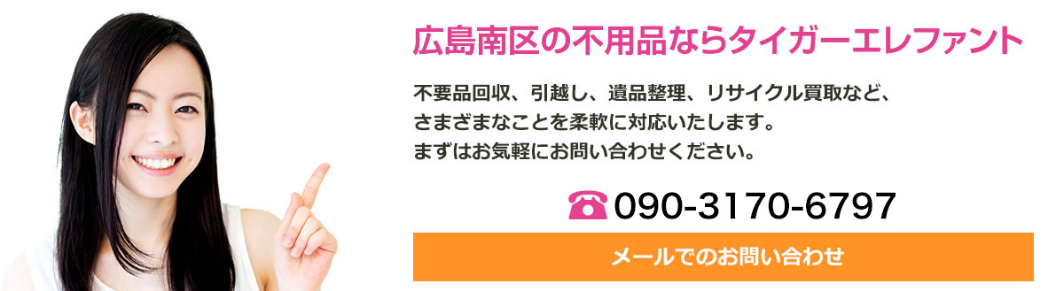 広島南区の不用品ならタイガーエレファント広島南区へ！不用品回収、引越し、遺品整理、リサイクル買取など、さまざまな事を柔軟に対応いたします。まずはお気軽にお問い合わせください。電話番号は090-3170-6797です。